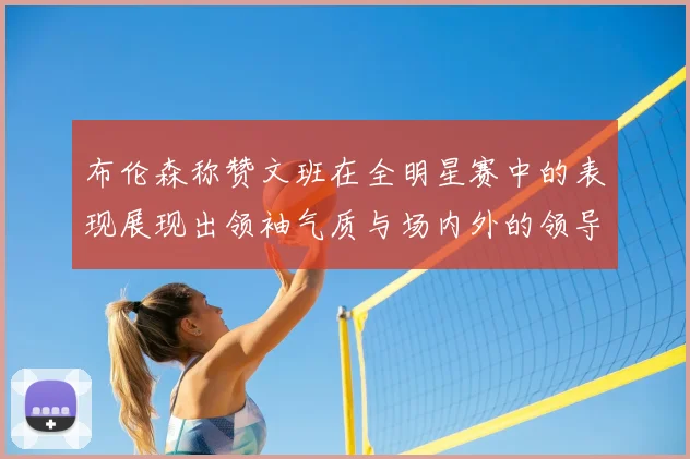 布伦森称赞文班在全明星赛中的表现展现出领袖气质与场内外的领导力