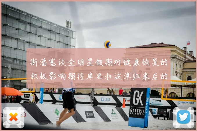 斯潘塞谈全明星假期对健康恢复的积极影响期待库里和波津归来后的全新面貌