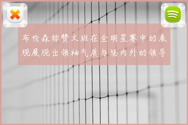 布伦森称赞文班在全明星赛中的表现展现出领袖气质与场内外的领导力