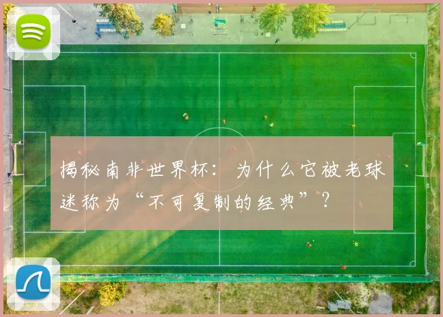 揭秘南非世界杯：为什么它被老球迷称为“不可复制的经典”？
