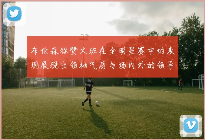 布伦森称赞文班在全明星赛中的表现展现出领袖气质与场内外的领导力