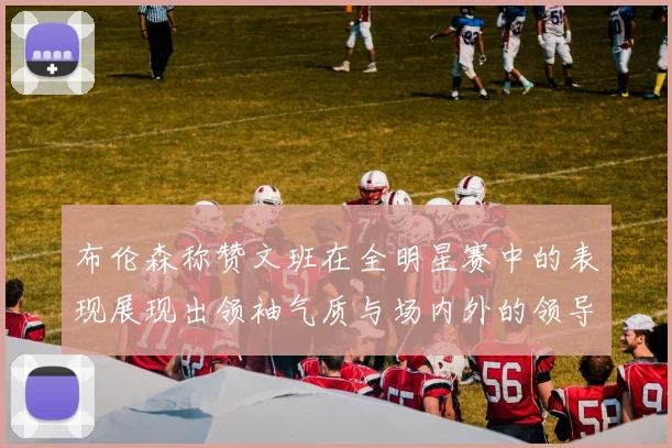 布伦森称赞文班在全明星赛中的表现展现出领袖气质与场内外的领导力