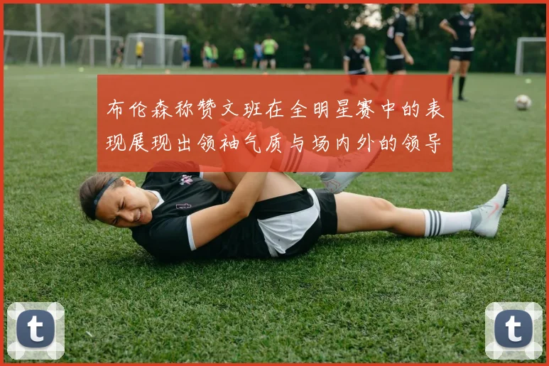布伦森称赞文班在全明星赛中的表现展现出领袖气质与场内外的领导力