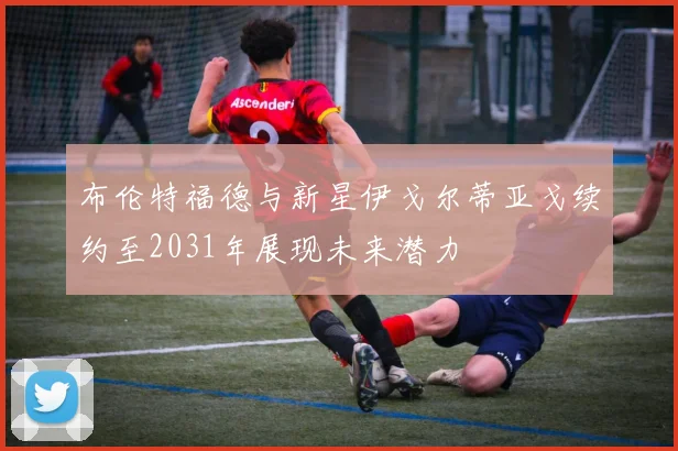 布伦特福德与新星伊戈尔蒂亚戈续约至2031年展现未来潜力
