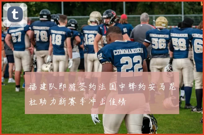 福建队即将签约法国中锋约安马昆杜助力新赛季冲击佳绩