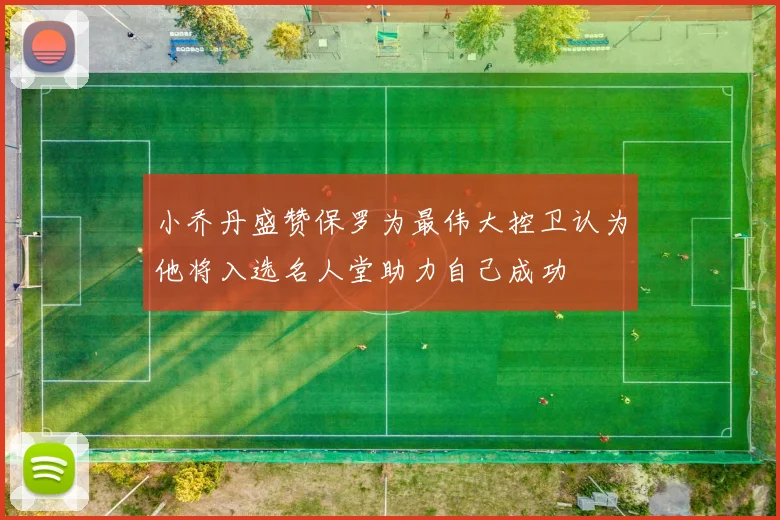 小乔丹盛赞保罗为最伟大控卫认为他将入选名人堂助力自己成功
