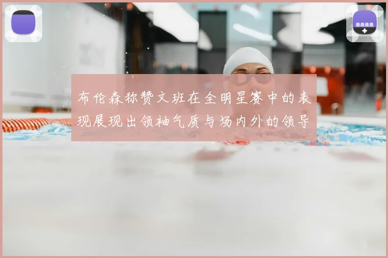 布伦森称赞文班在全明星赛中的表现展现出领袖气质与场内外的领导力