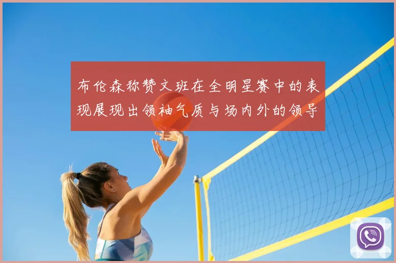 布伦森称赞文班在全明星赛中的表现展现出领袖气质与场内外的领导力