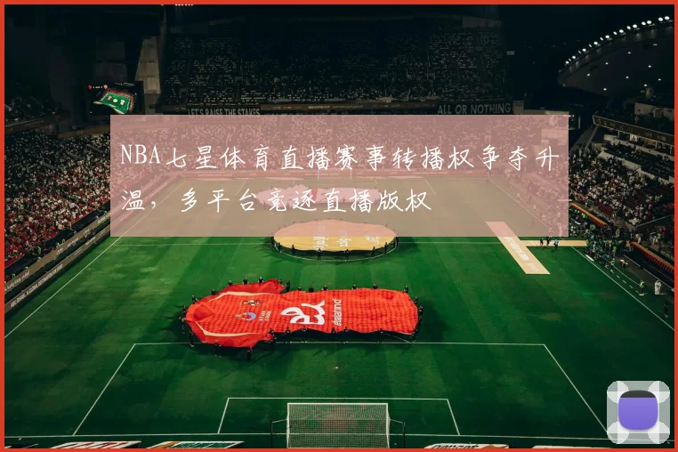 NBA七星体育直播赛事转播权争夺升温,多平台竞逐直播版权