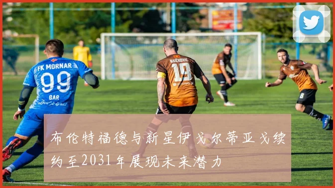 布伦特福德与新星伊戈尔蒂亚戈续约至2031年展现未来潜力