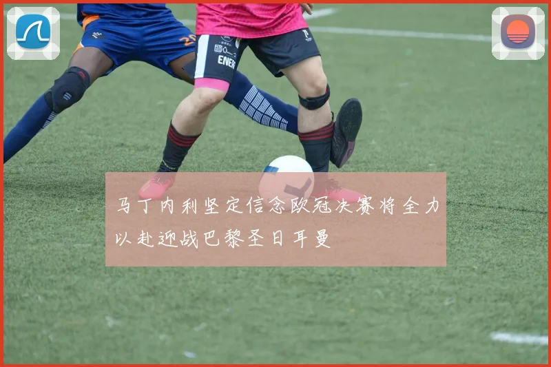 马丁内利坚定信念欧冠决赛将全力以赴迎战巴黎圣日耳曼