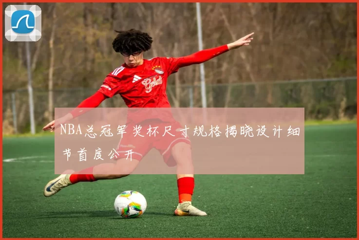 NBA总冠军奖杯尺寸规格揭晓设计细节首度公开