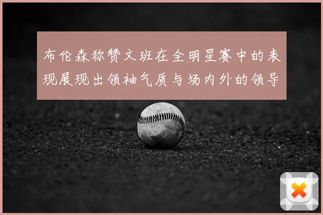 布伦森称赞文班在全明星赛中的表现展现出领袖气质与场内外的领导力