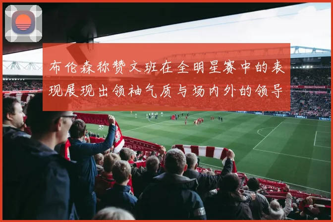 布伦森称赞文班在全明星赛中的表现展现出领袖气质与场内外的领导力