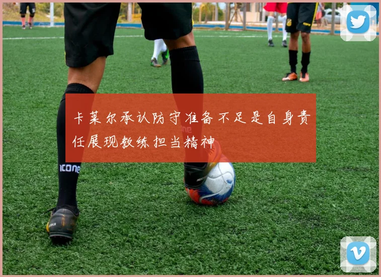 卡莱尔承认防守准备不足是自身责任展现教练担当精神
