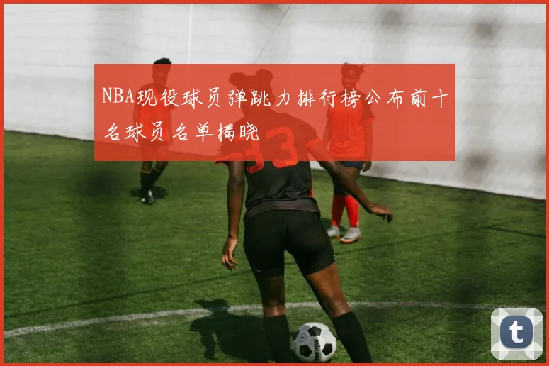 NBA现役球员弹跳力排行榜公布前十名球员名单揭晓