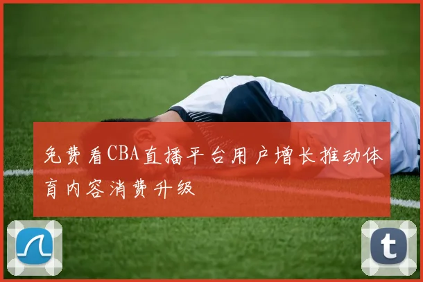 免费看CBA直播平台用户增长推动体育内容消费升级