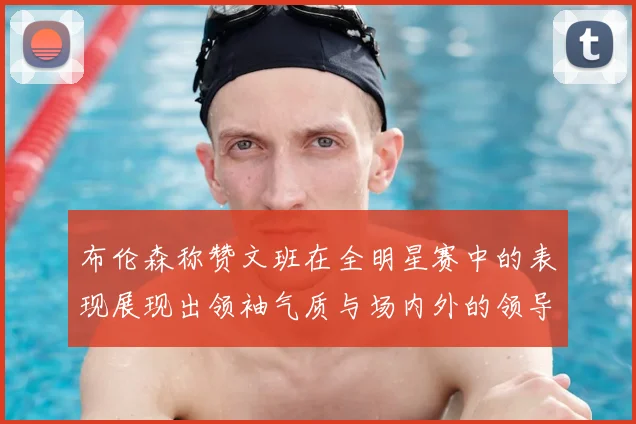 布伦森称赞文班在全明星赛中的表现展现出领袖气质与场内外的领导力