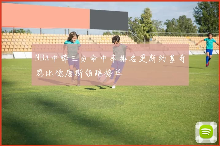 NBA中锋三分命中率排名更新约基奇恩比德唐斯领跑榜单