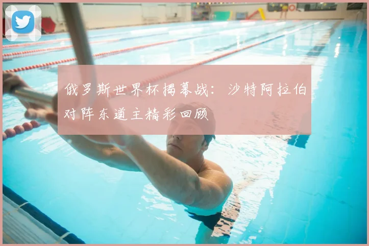 俄罗斯世界杯揭幕战:沙特阿拉伯对阵东道主精彩回顾