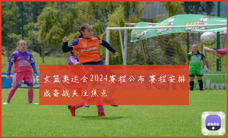 女篮奥运会2024赛程公布 赛程安排成备战关注焦点
