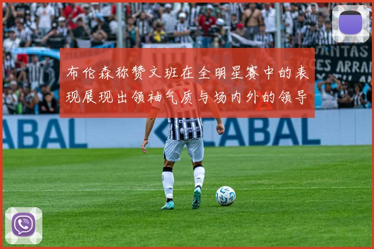 布伦森称赞文班在全明星赛中的表现展现出领袖气质与场内外的领导力