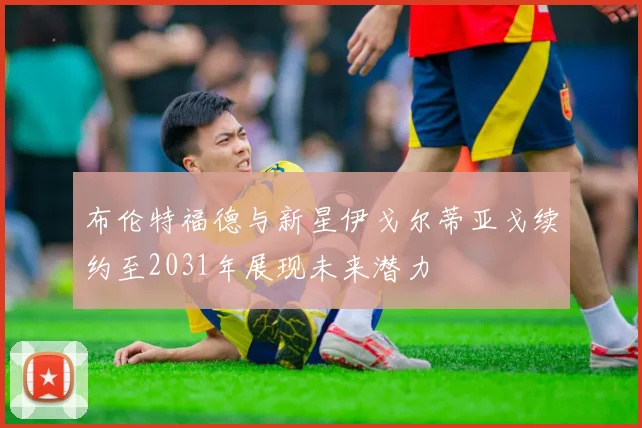 布伦特福德与新星伊戈尔蒂亚戈续约至2031年展现未来潜力