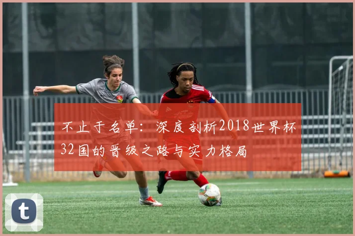 不止于名单:深度剖析2018世界杯32国的晋级之路与实力格局
