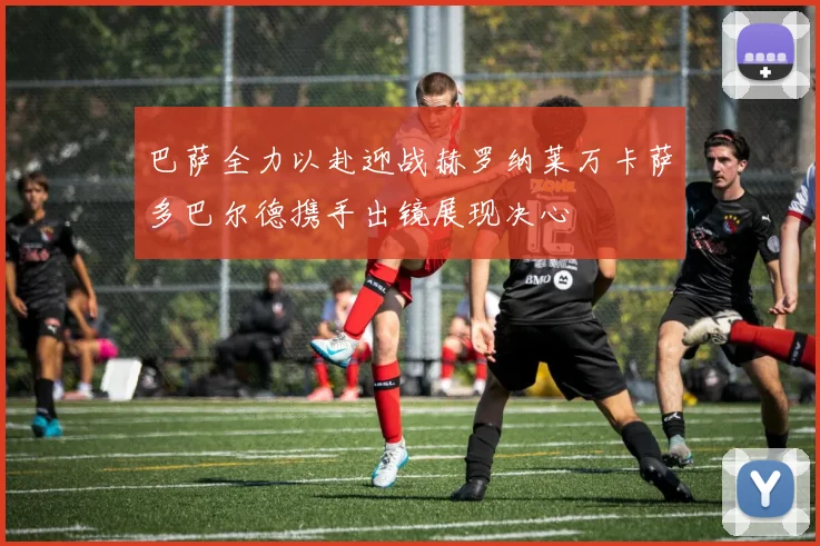 巴萨全力以赴迎战赫罗纳莱万卡萨多巴尔德携手出镜展现决心