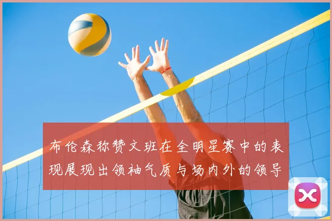 布伦森称赞文班在全明星赛中的表现展现出领袖气质与场内外的领导力