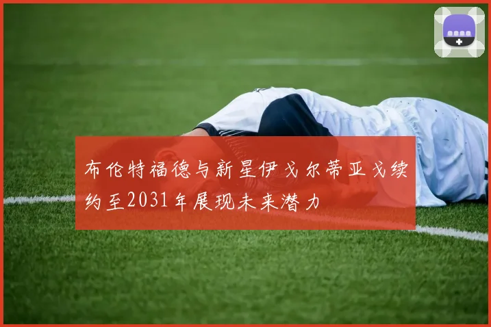 布伦特福德与新星伊戈尔蒂亚戈续约至2031年展现未来潜力