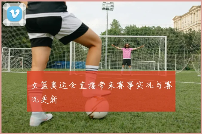 女篮奥运会直播带来赛事实况与赛况更新
