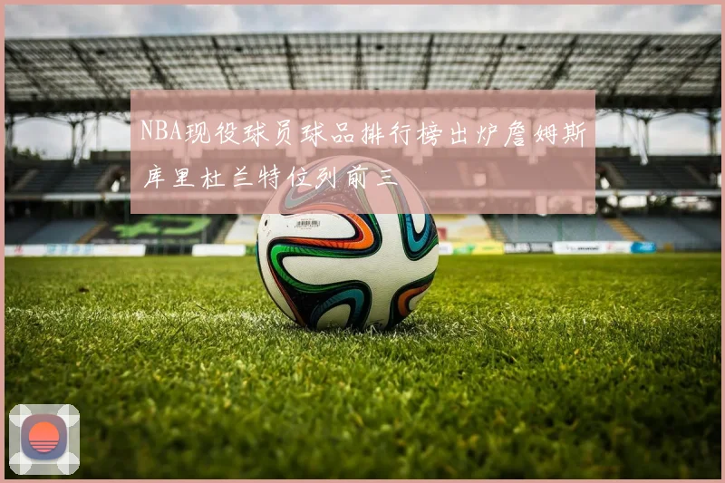 NBA现役球员球品排行榜出炉詹姆斯库里杜兰特位列前三