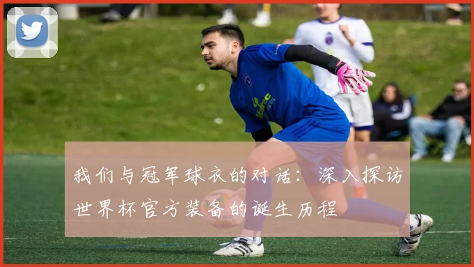 我们与冠军球衣的对话：深入探访世界杯官方装备的诞生历程