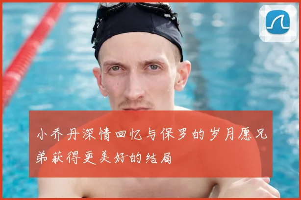 小乔丹深情回忆与保罗的岁月愿兄弟获得更美好的结局