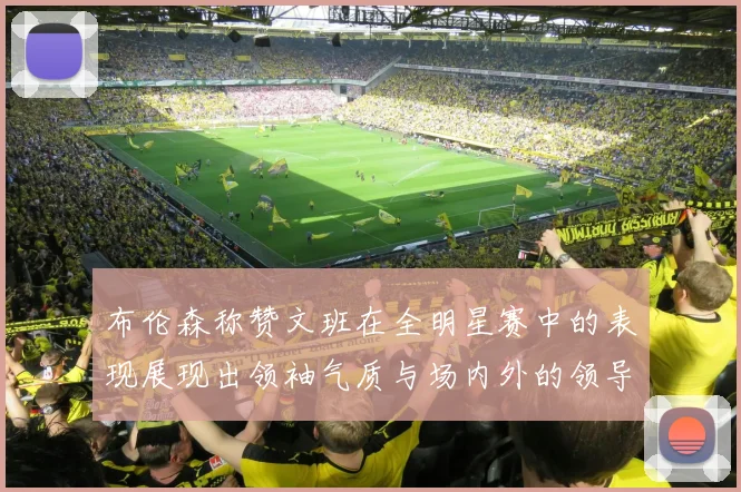 布伦森称赞文班在全明星赛中的表现展现出领袖气质与场内外的领导力