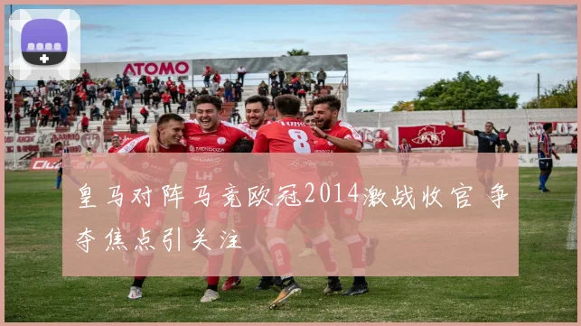 皇马对阵马竞欧冠2014激战收官 争夺焦点引关注