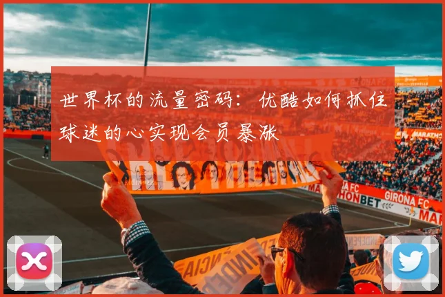 世界杯的流量密码：优酷如何抓住球迷的心实现会员暴涨