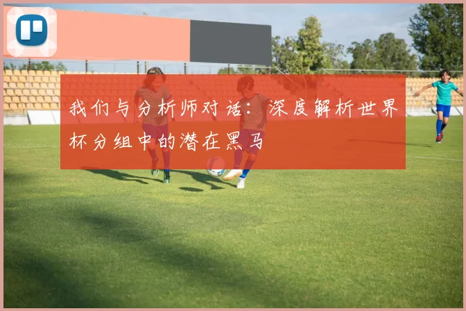 我们与分析师对话：深度解析世界杯分组中的潜在黑马