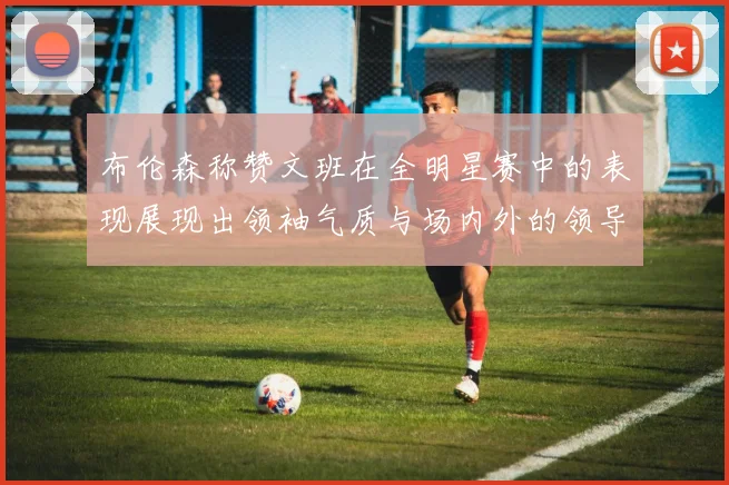 布伦森称赞文班在全明星赛中的表现展现出领袖气质与场内外的领导力