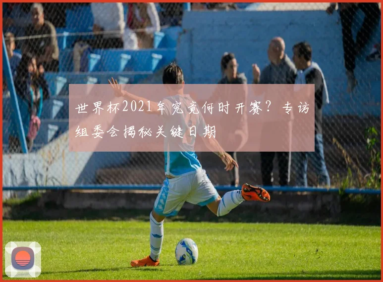 世界杯2021年究竟何时开赛?专访组委会揭秘关键日期