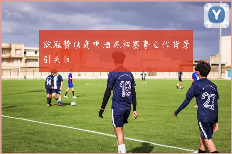 欧冠赞助商啤酒亮相赛事合作背景引关注