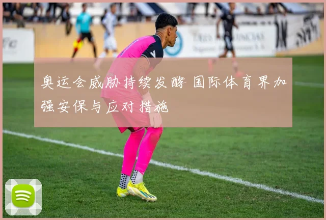 奥运会威胁持续发酵 国际体育界加强安保与应对措施