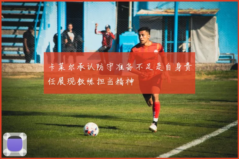 卡莱尔承认防守准备不足是自身责任展现教练担当精神