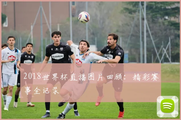 2018世界杯直播图片回顾：精彩赛事全记录