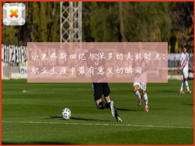 小里弗斯回忆与保罗的美好时光：职业生涯中最有意义的瞬间