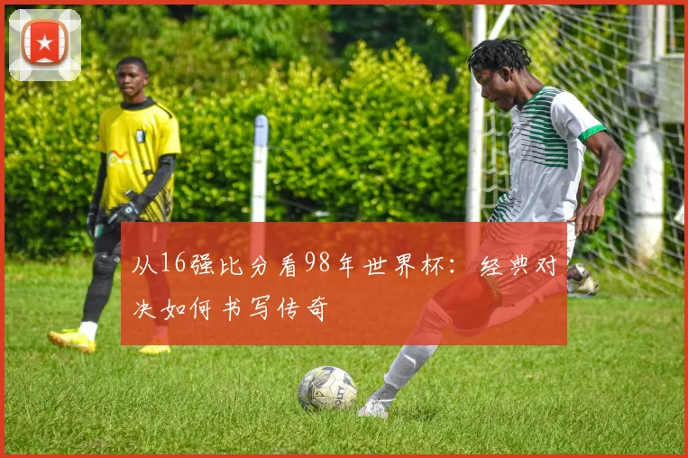 从16强比分看98年世界杯:经典对决如何书写传奇