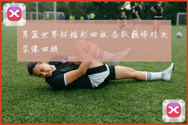 男篮世界杯精彩回放 各队巅峰对决录像回顾
