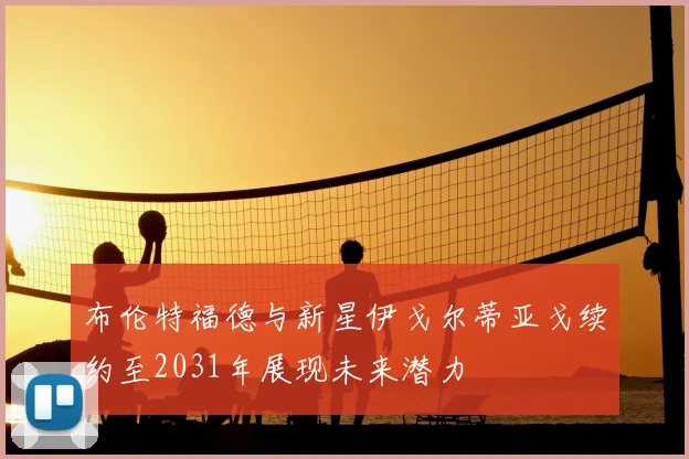 布伦特福德与新星伊戈尔蒂亚戈续约至2031年展现未来潜力