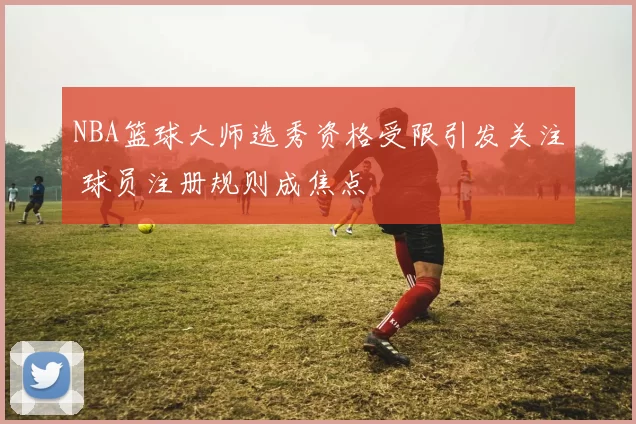 NBA篮球大师选秀资格受限引发关注 球员注册规则成焦点